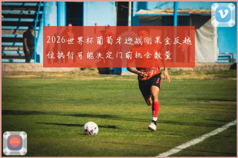 2026世界杯葡萄牙迎战刚果金反越位执行可能决定门前机会数量