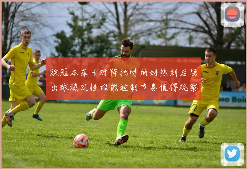 欧冠本菲卡对阵托特纳姆热刺后场出球稳定性谁能控制节奏值得观察