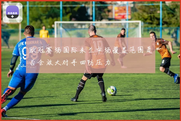 欧冠赛场国际米兰中场覆盖范围是否会放大对手回防压力