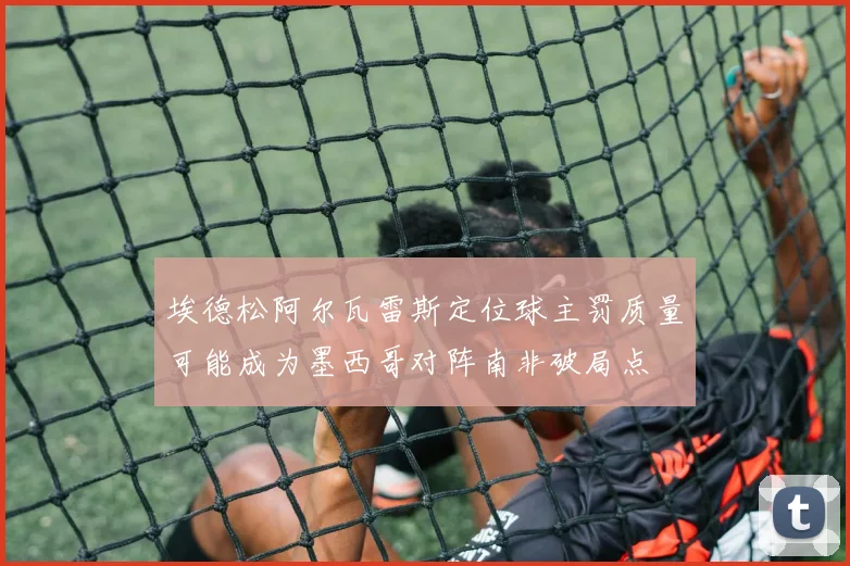 埃德松阿尔瓦雷斯定位球主罚质量可能成为墨西哥对阵南非破局点