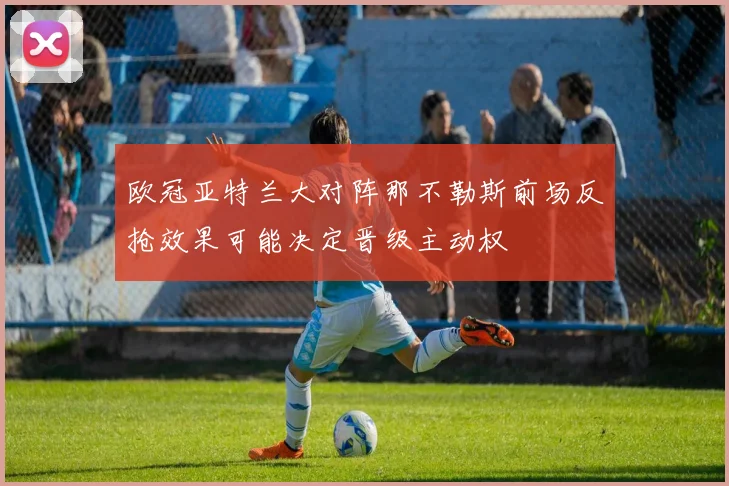 欧冠亚特兰大对阵那不勒斯前场反抢效果可能决定晋级主动权
