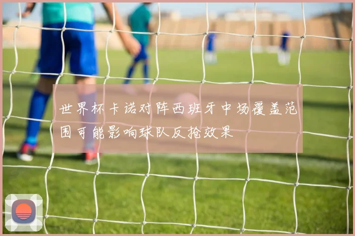 世界杯卡诺对阵西班牙中场覆盖范围可能影响球队反抢效果