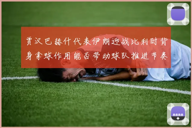 贾汉巴赫什代表伊朗迎战比利时背身拿球作用能否带动球队推进节奏