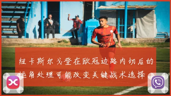 纽卡斯尔戈登在欧冠边路内切后的远角处理可能改变关键战术选择