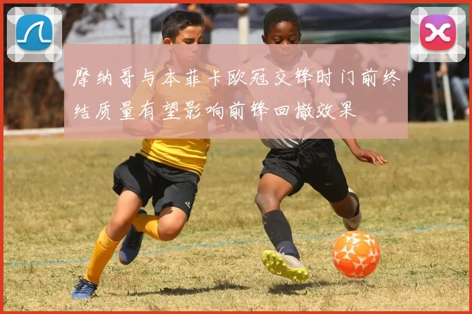 摩纳哥与本菲卡欧冠交锋时门前终结质量有望影响前锋回撤效果