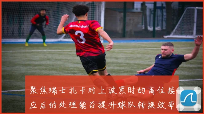 聚焦瑞士扎卡对上波黑时的高位接应后的处理能否提升球队转换效率