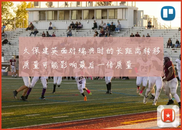 久保建英面对瑞典时的长距离转移质量可能影响最后一传质量