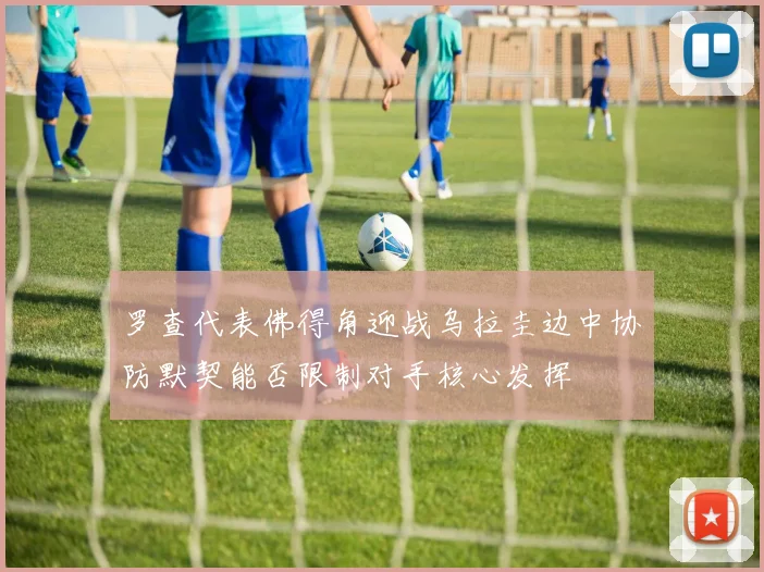 罗查代表佛得角迎战乌拉圭边中协防默契能否限制对手核心发挥