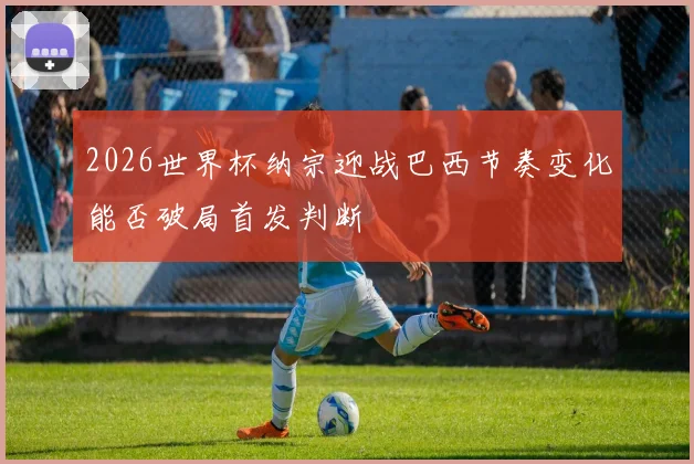 2026世界杯纳宗迎战巴西节奏变化能否破局首发判断