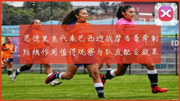 恩德里克代表巴西迎战摩洛哥牵制防线作用值得观察与队友配合效果