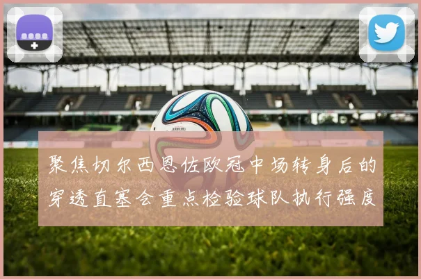 聚焦切尔西恩佐欧冠中场转身后的穿透直塞会重点检验球队执行强度