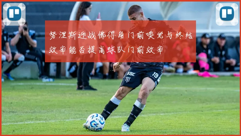 努涅斯迎战佛得角门前嗅觉与终结效率能否提高球队门前效率