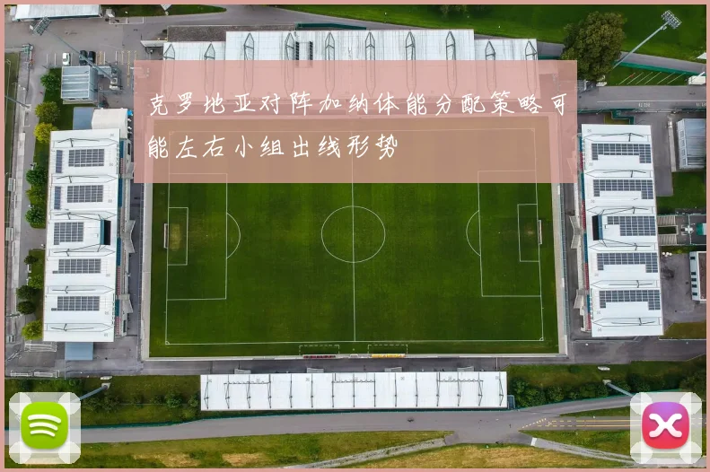 克罗地亚对阵加纳体能分配策略可能左右小组出线形势