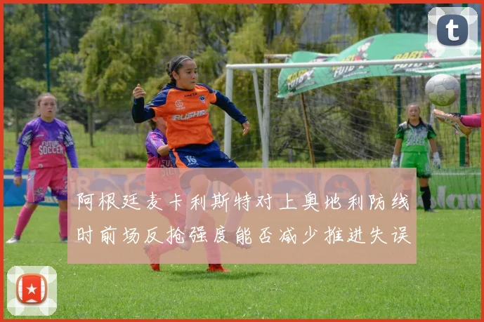 阿根廷麦卡利斯特对上奥地利防线时前场反抢强度能否减少推进失误