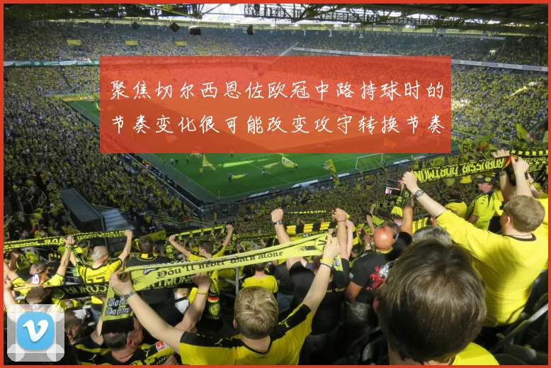 聚焦切尔西恩佐欧冠中路持球时的节奏变化很可能改变攻守转换节奏
