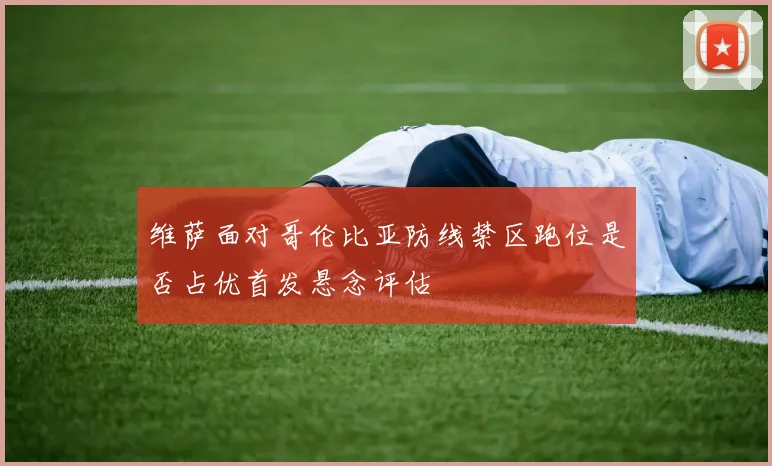 维萨面对哥伦比亚防线禁区跑位是否占优首发悬念评估