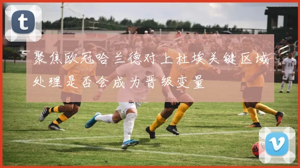 聚焦欧冠哈兰德对上杜埃关键区域处理是否会成为晋级变量