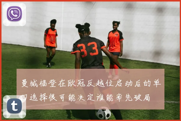 曼城福登在欧冠反越位启动后的单刀选择很可能决定谁能率先破局