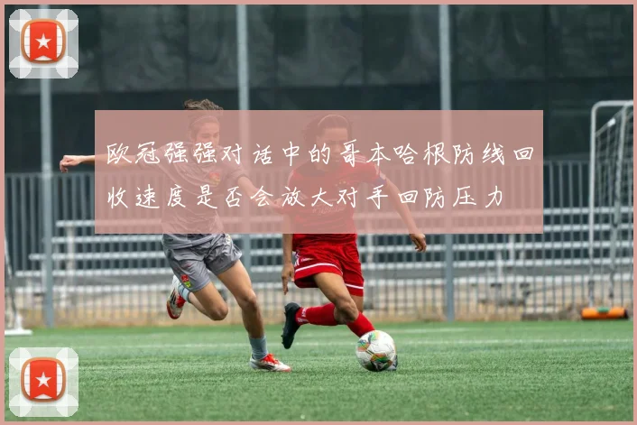 欧冠强强对话中的哥本哈根防线回收速度是否会放大对手回防压力