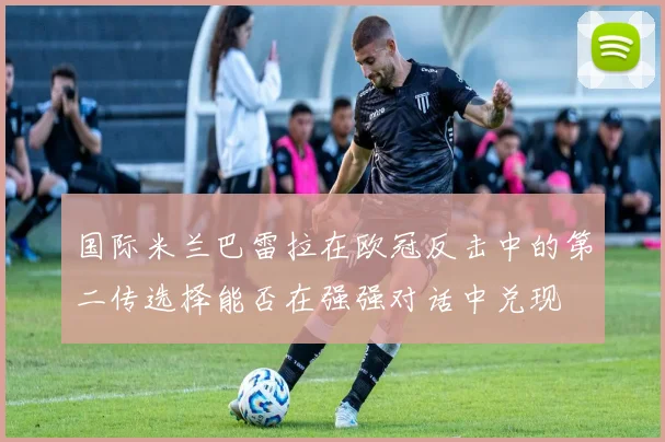 国际米兰巴雷拉在欧冠反击中的第二传选择能否在强强对话中兑现