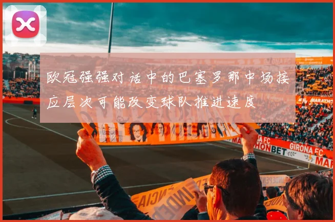 欧冠强强对话中的巴塞罗那中场接应层次可能改变球队推进速度