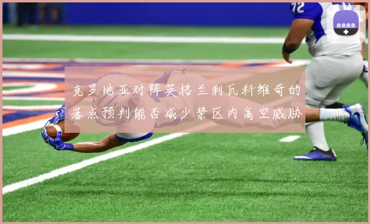 克罗地亚对阵英格兰利瓦科维奇的落点预判能否减少禁区内高空威胁
