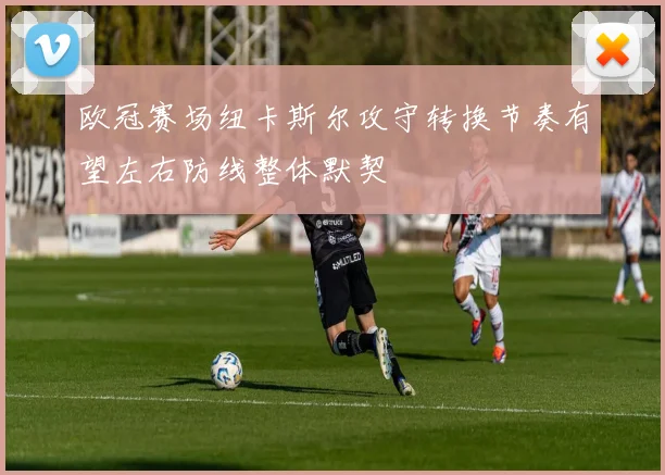 欧冠赛场纽卡斯尔攻守转换节奏有望左右防线整体默契
