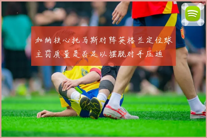 加纳核心托马斯对阵英格兰定位球主罚质量是否足以摆脱对手压迫