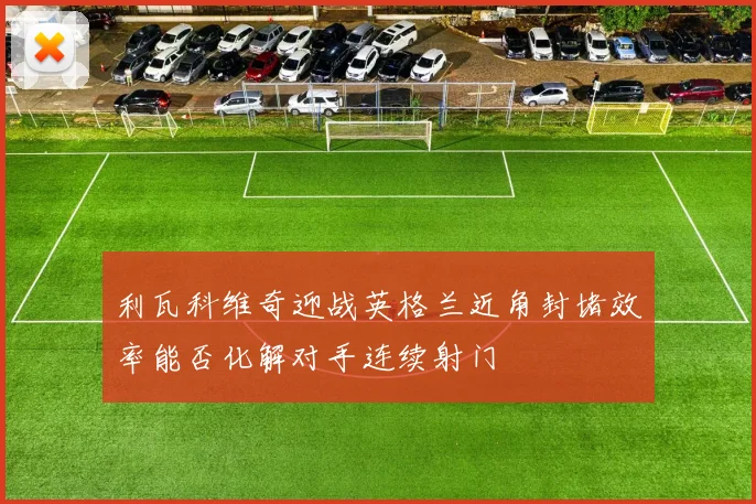 利瓦科维奇迎战英格兰近角封堵效率能否化解对手连续射门