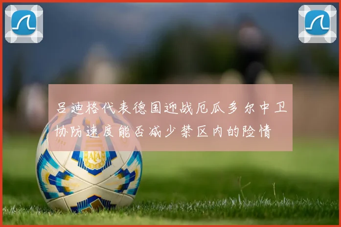 吕迪格代表德国迎战厄瓜多尔中卫协防速度能否减少禁区内的险情