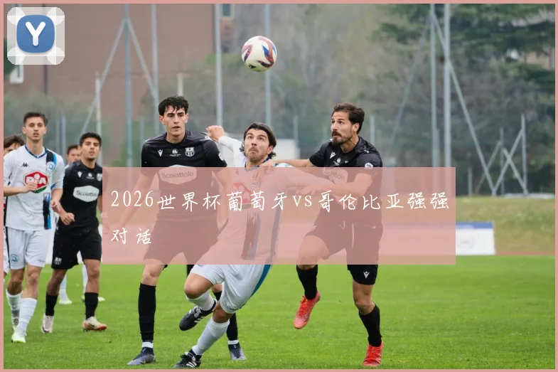 2026世界杯葡萄牙vs哥伦比亚强强对话