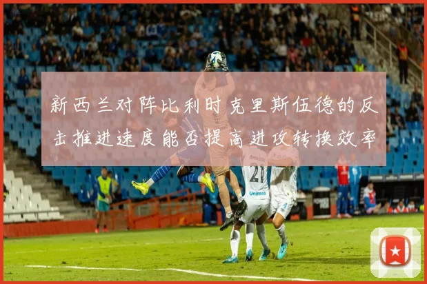 新西兰对阵比利时克里斯伍德的反击推进速度能否提高进攻转换效率