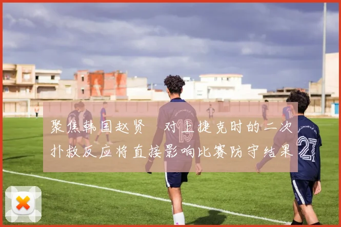 聚焦韩国赵贤祐对上捷克时的二次扑救反应将直接影响比赛防守结果
