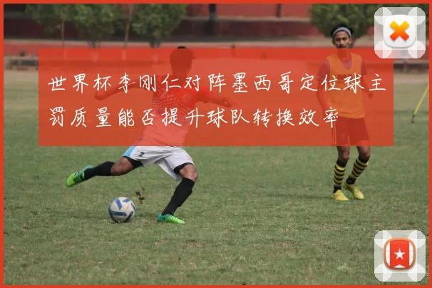 世界杯李刚仁对阵墨西哥定位球主罚质量能否提升球队转换效率