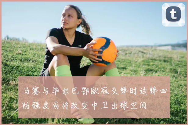 马赛与毕尔巴鄂欧冠交锋时边锋回防强度或将改变中卫出球空间