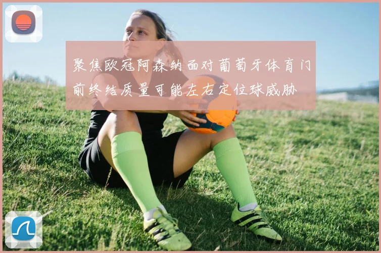 聚焦欧冠阿森纳面对葡萄牙体育门前终结质量可能左右定位球威胁