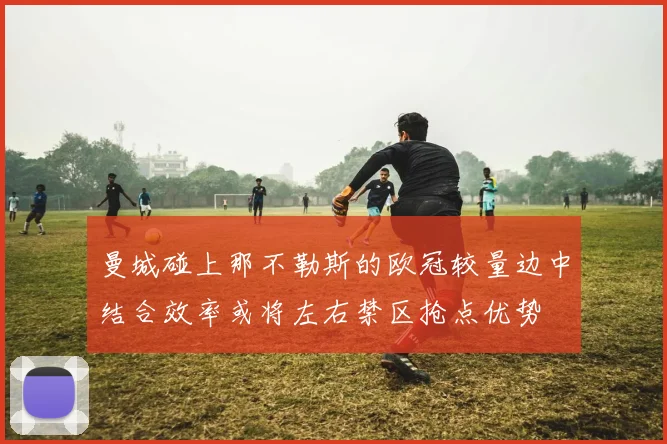 曼城碰上那不勒斯的欧冠较量边中结合效率或将左右禁区抢点优势