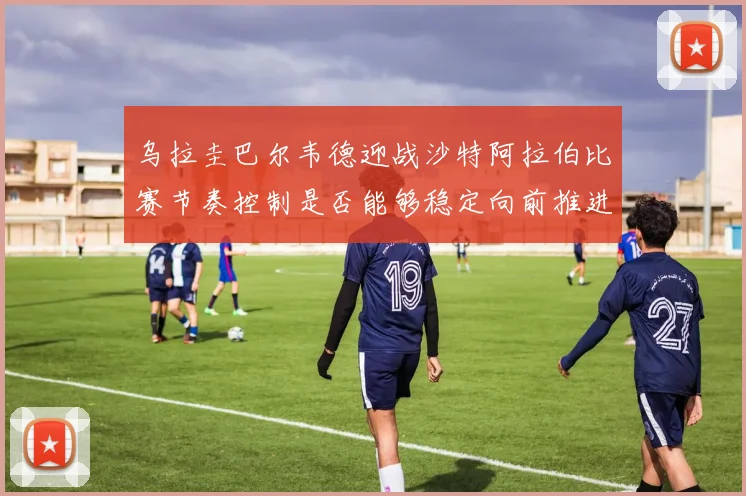 乌拉圭巴尔韦德迎战沙特阿拉伯比赛节奏控制是否能够稳定向前推进
