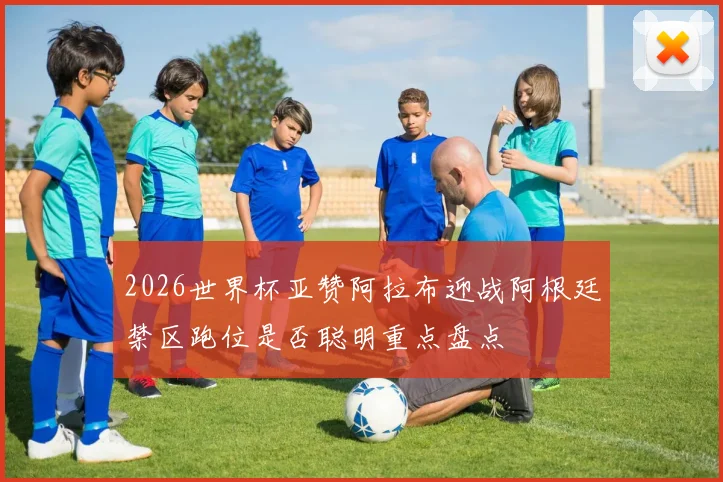 2026世界杯亚赞阿拉布迎战阿根廷禁区跑位是否聪明重点盘点