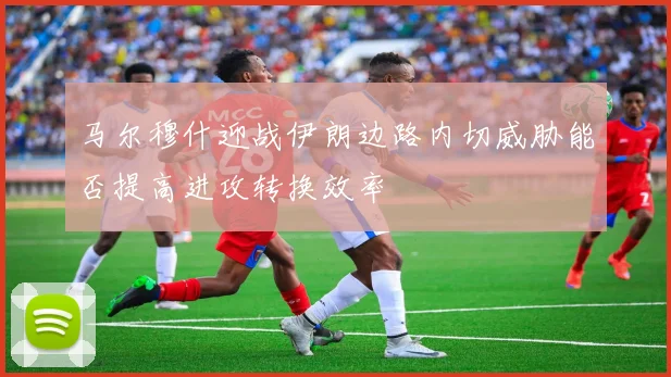 马尔穆什迎战伊朗边路内切威胁能否提高进攻转换效率