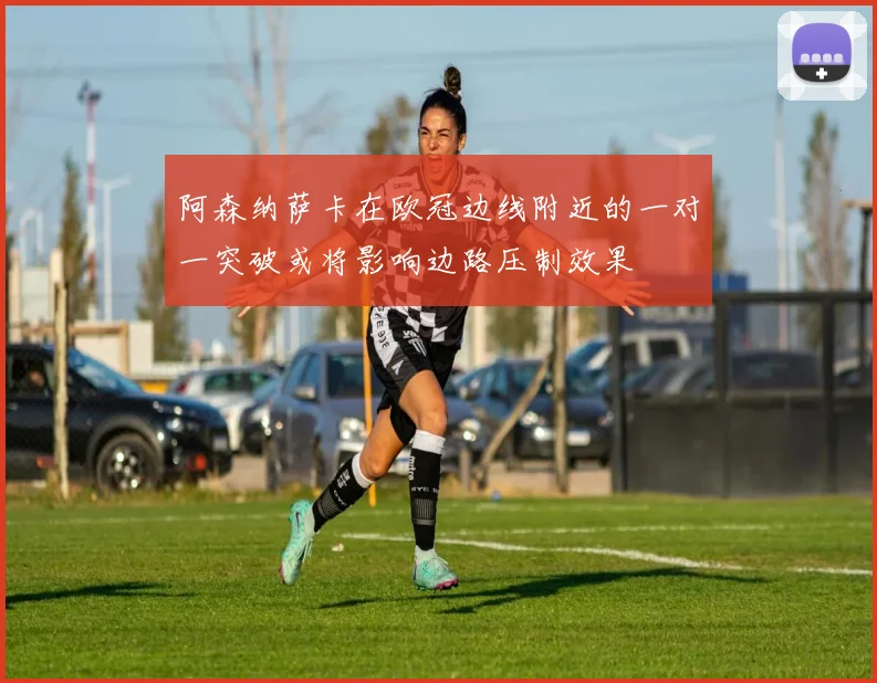 阿森纳萨卡在欧冠边线附近的一对一突破或将影响边路压制效果