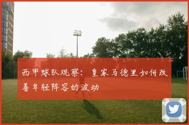 西甲球队观察：皇家马德里如何改善年轻阵容的波动