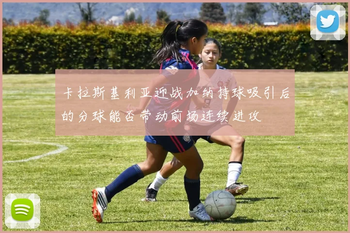 卡拉斯基利亚迎战加纳持球吸引后的分球能否带动前场连续进攻