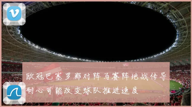 欧冠巴塞罗那对阵马赛阵地战传导耐心可能改变球队推进速度