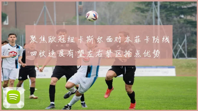 聚焦欧冠纽卡斯尔面对本菲卡防线回收速度有望左右禁区抢点优势