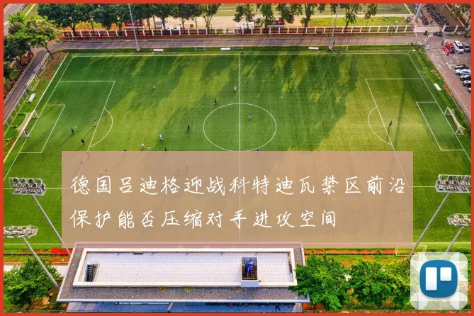 德国吕迪格迎战科特迪瓦禁区前沿保护能否压缩对手进攻空间