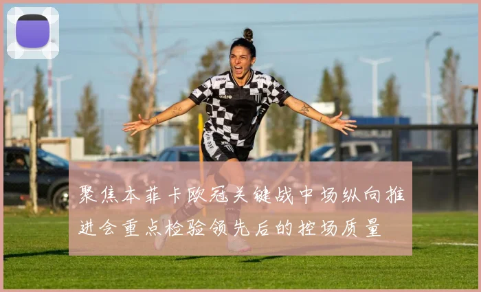 聚焦本菲卡欧冠关键战中场纵向推进会重点检验领先后的控场质量