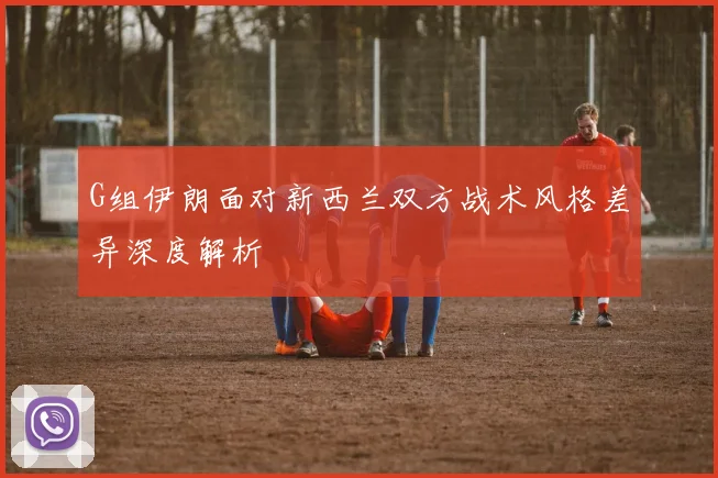 G组伊朗面对新西兰双方战术风格差异深度解析