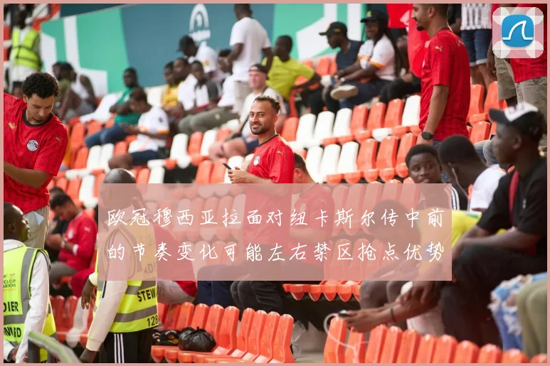 欧冠穆西亚拉面对纽卡斯尔传中前的节奏变化可能左右禁区抢点优势