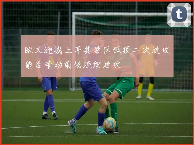 欧文迎战土耳其禁区弧顶二次进攻能否带动前场连续进攻